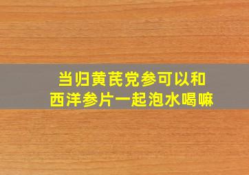 当归黄芪党参可以和西洋参片一起泡水喝嘛