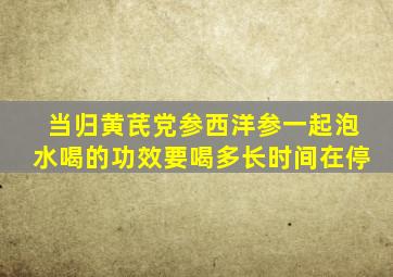 当归黄芪党参西洋参一起泡水喝的功效要喝多长时间在停