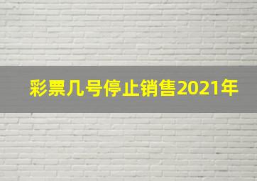 彩票几号停止销售2021年