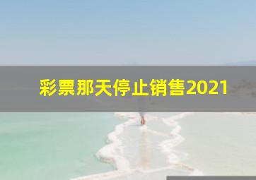 彩票那天停止销售2021