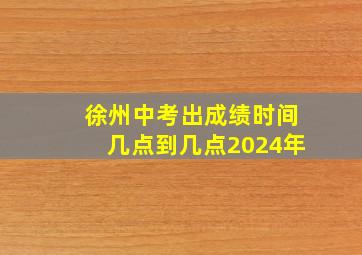 徐州中考出成绩时间几点到几点2024年