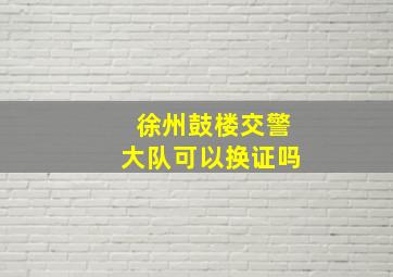 徐州鼓楼交警大队可以换证吗