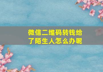 微信二维码转钱给了陌生人怎么办呢