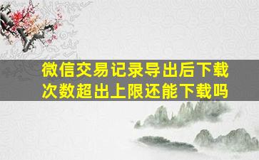 微信交易记录导出后下载次数超出上限还能下载吗