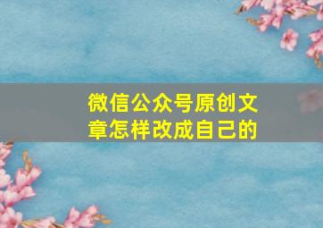 微信公众号原创文章怎样改成自己的