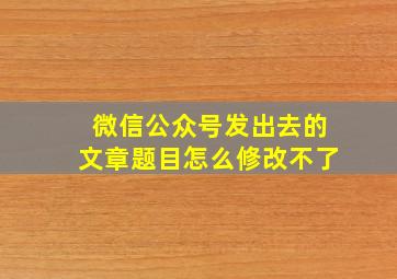 微信公众号发出去的文章题目怎么修改不了