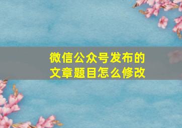 微信公众号发布的文章题目怎么修改