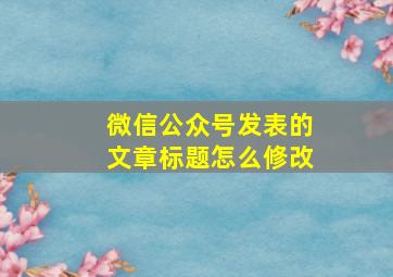 微信公众号发表的文章标题怎么修改