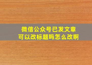 微信公众号已发文章可以改标题吗怎么改啊