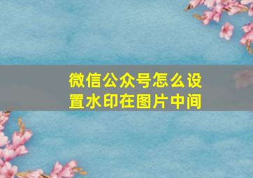 微信公众号怎么设置水印在图片中间