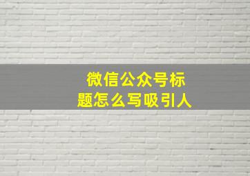 微信公众号标题怎么写吸引人