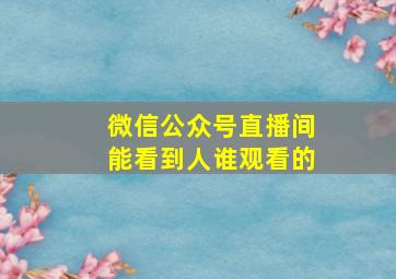 微信公众号直播间能看到人谁观看的