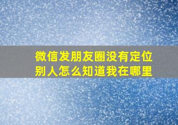 微信发朋友圈没有定位别人怎么知道我在哪里