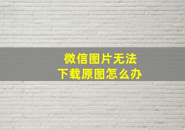 微信图片无法下载原图怎么办