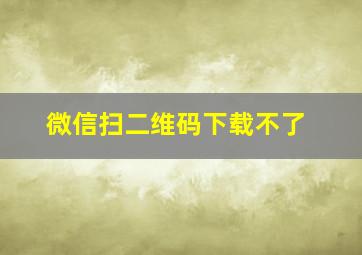 微信扫二维码下载不了