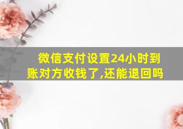 微信支付设置24小时到账对方收钱了,还能退回吗