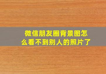 微信朋友圈背景图怎么看不到别人的照片了