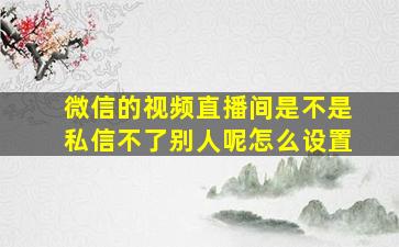 微信的视频直播间是不是私信不了别人呢怎么设置