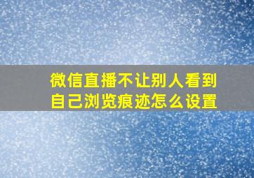 微信直播不让别人看到自己浏览痕迹怎么设置