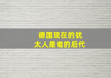 德国现在的犹太人是谁的后代