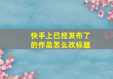 快手上已经发布了的作品怎么改标题