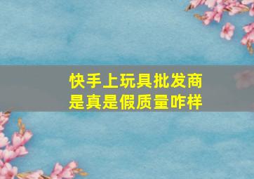 快手上玩具批发商是真是假质量咋样