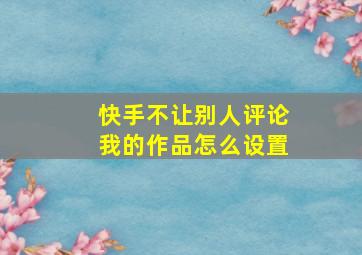 快手不让别人评论我的作品怎么设置