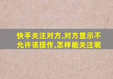 快手关注对方,对方显示不允许该操作,怎样能关注呢