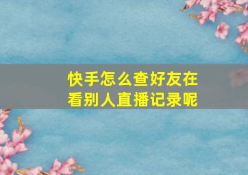 快手怎么查好友在看别人直播记录呢