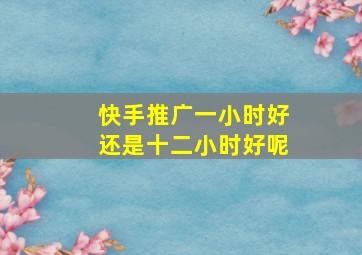 快手推广一小时好还是十二小时好呢