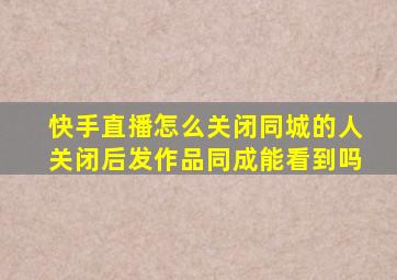 快手直播怎么关闭同城的人关闭后发作品同成能看到吗