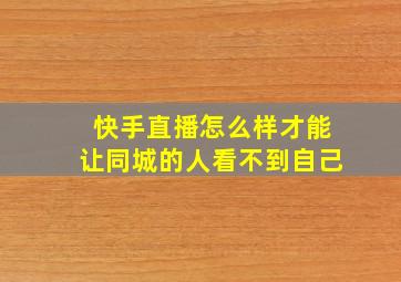 快手直播怎么样才能让同城的人看不到自己