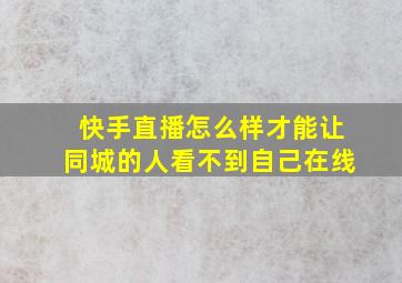 快手直播怎么样才能让同城的人看不到自己在线