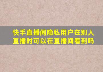 快手直播间隐私用户在别人直播时可以在直播间看到吗