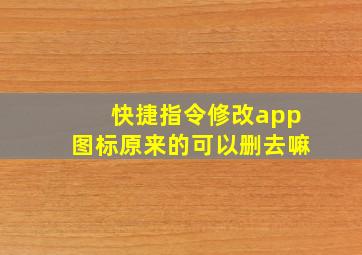 快捷指令修改app图标原来的可以删去嘛