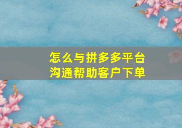 怎么与拼多多平台沟通帮助客户下单