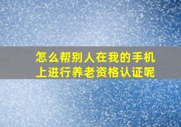 怎么帮别人在我的手机上进行养老资格认证呢