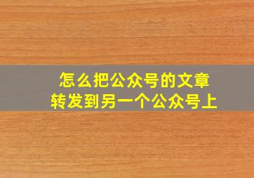 怎么把公众号的文章转发到另一个公众号上