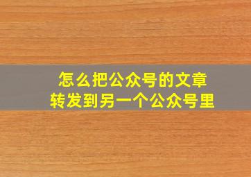 怎么把公众号的文章转发到另一个公众号里