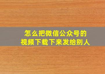 怎么把微信公众号的视频下载下来发给别人