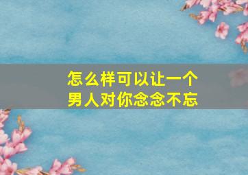 怎么样可以让一个男人对你念念不忘