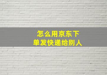 怎么用京东下单发快递给别人