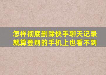 怎样彻底删除快手聊天记录就算登别的手机上也看不到