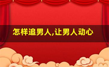 怎样追男人,让男人动心