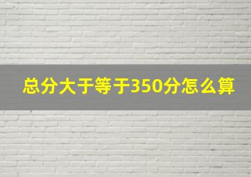 总分大于等于350分怎么算