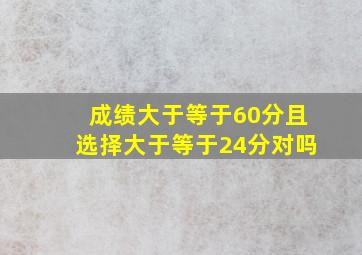 成绩大于等于60分且选择大于等于24分对吗