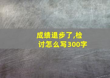 成绩退步了,检讨怎么写300字