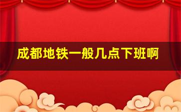 成都地铁一般几点下班啊