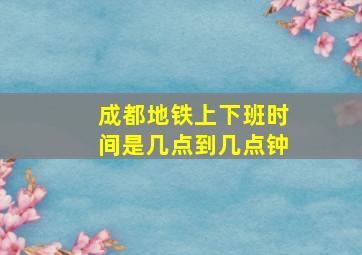 成都地铁上下班时间是几点到几点钟