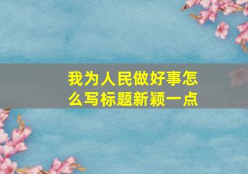 我为人民做好事怎么写标题新颖一点